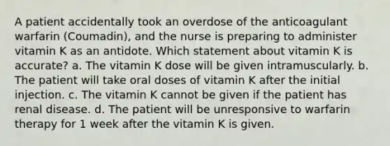 A patient accidentally took an overdose of the anticoagulant warfarin (Coumadin), and the nurse is preparing to administer vitamin K as an antidote. Which statement about vitamin K is accurate? a. The vitamin K dose will be given intramuscularly. b. The patient will take oral doses of vitamin K after the initial injection. c. The vitamin K cannot be given if the patient has renal disease. d. The patient will be unresponsive to warfarin therapy for 1 week after the vitamin K is given.