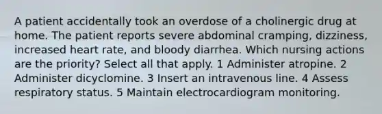 A patient accidentally took an overdose of a cholinergic drug at home. The patient reports severe abdominal cramping, dizziness, increased heart rate, and bloody diarrhea. Which nursing actions are the priority? Select all that apply. 1 Administer atropine. 2 Administer dicyclomine. 3 Insert an intravenous line. 4 Assess respiratory status. 5 Maintain electrocardiogram monitoring.