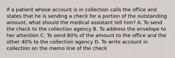 If a patient whose account is in collection calls the office and states that he is sending a check for a portion of the outstanding amount, what should the medical assistant tell him? A. To send the check to the collection agency B. To address the envelope to her attention C. To send 60% of the amount to the office and the other 40% to the collection agency D. To write account in collection on the memo line of the check