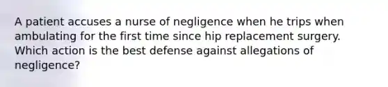 A patient accuses a nurse of negligence when he trips when ambulating for the first time since hip replacement surgery. Which action is the best defense against allegations of negligence?