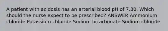 A patient with acidosis has an arterial blood pH of 7.30. Which should the nurse expect to be prescribed? ANSWER Ammonium chloride Potassium chloride Sodium bicarbonate Sodium chloride