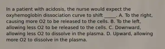 In a patient with acidosis, the nurse would expect the oxyhemoglobin dissociation curve to shift _____. A. To the right, causing more O2 to be released to the cells. B. To the left, allowing less O2 to be released to the cells. C. Downward, allowing less O2 to dissolve in the plasma. D. Upward, allowing more O2 to dissolve in the plasma.