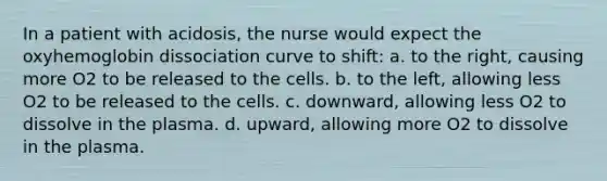 In a patient with acidosis, the nurse would expect the oxyhemoglobin dissociation curve to shift: a. to the right, causing more O2 to be released to the cells. b. to the left, allowing less O2 to be released to the cells. c. downward, allowing less O2 to dissolve in the plasma. d. upward, allowing more O2 to dissolve in the plasma.