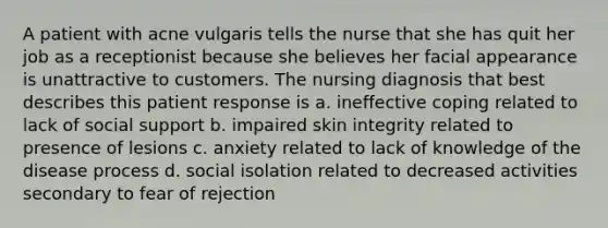 A patient with acne vulgaris tells the nurse that she has quit her job as a receptionist because she believes her facial appearance is unattractive to customers. The nursing diagnosis that best describes this patient response is a. ineffective coping related to lack of social support b. impaired skin integrity related to presence of lesions c. anxiety related to lack of knowledge of the disease process d. social isolation related to decreased activities secondary to fear of rejection