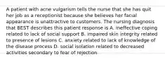 A patient with acne vulgarism tells the nurse that she has quit her job as a receptionist because she believes her facial appearance is unattractive to customers. The nursing diagnosis that BEST describes this patient response is A. ineffective coping related to lack of social support B. impaired skin integrity related to presence of lesions C. anxiety related to lack of knowledge of the disease process D. social isolation related to decreased activities secondary to fear of rejection