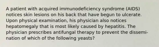 A patient with acquired immunodeficiency syndrome (AIDS) notices skin lesions on his back that have begun to ulcerate. Upon physical examination, his physician also notices hepatomegaly that is most likely caused by hepatitis. The physician prescribes antifungal therapy to prevent the dissemi-nation of which of the following yeasts?