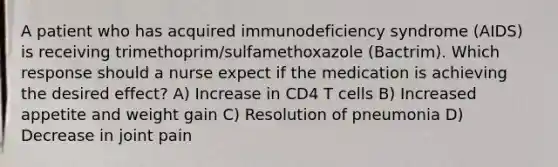 A patient who has acquired immunodeficiency syndrome (AIDS) is receiving trimethoprim/sulfamethoxazole (Bactrim). Which response should a nurse expect if the medication is achieving the desired effect? A) Increase in CD4 T cells B) Increased appetite and weight gain C) Resolution of pneumonia D) Decrease in joint pain