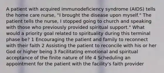 A patient with acquired immunodeficiency syndrome (AIDS) tells the home care nurse, "I brought the disease upon myself." The patient tells the nurse, I stopped going to church and speaking with those who previously provided spiritual support." What would a priority goal related to spirituality during this terminal phase be? 1 Encouraging the patient and family to reconnect with their faith 2 Assisting the patient to reconcile with his or her God or higher being 3 Facilitating emotional and spiritual acceptance of the finite nature of life 4 Scheduling an appointment for the patient with the facility's faith provider