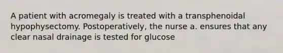 A patient with acromegaly is treated with a transphenoidal hypophysectomy. Postoperatively, the nurse a. ensures that any clear nasal drainage is tested for glucose