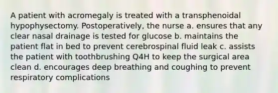 A patient with acromegaly is treated with a transphenoidal hypophysectomy. Postoperatively, the nurse a. ensures that any clear nasal drainage is tested for glucose b. maintains the patient flat in bed to prevent cerebrospinal fluid leak c. assists the patient with toothbrushing Q4H to keep the surgical area clean d. encourages deep breathing and coughing to prevent respiratory complications