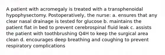 A patient with acromegaly is treated with a transphenoidal hypophysectomy. Postoperatively, the nurse: a. ensures that any clear nasal drainage is tested for glucose b. maintains the patient flat in bed to prevent cerebrospinal fluid leak c. assists the patient with toothbrushing Q4H to keep the surgical area clean d. encourages deep breathing and coughing to prevent respiratory complications