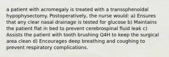 a patient with acromegaly is treated with a transsphenoidal hypophysectomy. Postoperatively, the nurse would: a) Ensures that any clear nasal drainage is tested for glucose b) Maintains the patient flat in bed to prevent cerebrospinal fluid leak c) Assists the patient with tooth brushing Q4H to keep the surgical area clean d) Encourages deep breathing and coughing to prevent respiratory complications.