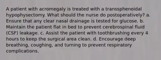 A patient with acromegaly is treated with a transsphenoidal hypophysectomy. What should the nurse do postoperatively? a. Ensure that any clear nasal drainage is tested for glucose. b. Maintain the patient flat in bed to prevent cerebrospinal fluid (CSF) leakage. c. Assist the patient with toothbrushing every 4 hours to keep the surgical area clean. d. Encourage deep breathing, coughing, and turning to prevent respiratory complications.