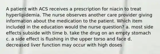 A patient with ACS receives a prescription for niacin to treat hyperlipidemia. The nurse observes another care provider giving information about the medication to the patient. Which item included in the education would the nurse question? a. most side effects subside with time b. take the drug on an empty stomach c. a side effect is flushing in the upper torso and face d. decreased liver function may occur with high doses