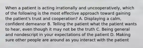 When a patient is acting irrationally and​ uncooperatively, which of the following is the most effective approach toward gaining the​ patient's trust and​ cooperation? A. Displaying a​ calm, confident demeanor B. Telling the patient what the patient wants to​ hear, even though it may not be the truth C. Being general and nondescript in your expectations of the patient D. Making sure other people are around as you interact with the patient