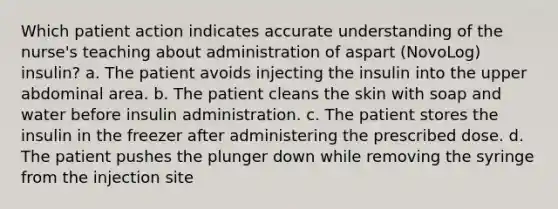 Which patient action indicates accurate understanding of the nurse's teaching about administration of aspart (NovoLog) insulin? a. The patient avoids injecting the insulin into the upper abdominal area. b. The patient cleans the skin with soap and water before insulin administration. c. The patient stores the insulin in the freezer after administering the prescribed dose. d. The patient pushes the plunger down while removing the syringe from the injection site