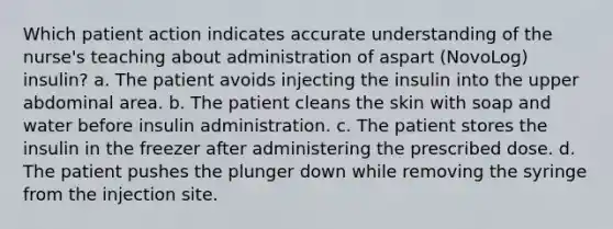 Which patient action indicates accurate understanding of the nurse's teaching about administration of aspart (NovoLog) insulin? a. The patient avoids injecting the insulin into the upper abdominal area. b. The patient cleans the skin with soap and water before insulin administration. c. The patient stores the insulin in the freezer after administering the prescribed dose. d. The patient pushes the plunger down while removing the syringe from the injection site.