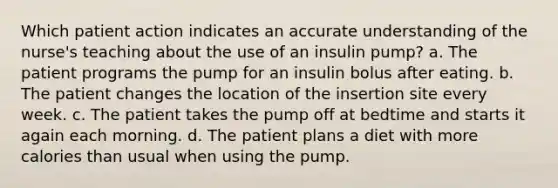 Which patient action indicates an accurate understanding of the nurse's teaching about the use of an insulin pump? a. The patient programs the pump for an insulin bolus after eating. b. The patient changes the location of the insertion site every week. c. The patient takes the pump off at bedtime and starts it again each morning. d. The patient plans a diet with more calories than usual when using the pump.