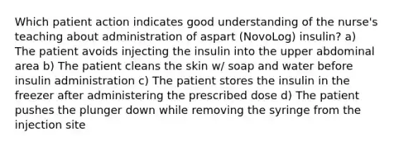 Which patient action indicates good understanding of the nurse's teaching about administration of aspart (NovoLog) insulin? a) The patient avoids injecting the insulin into the upper abdominal area b) The patient cleans the skin w/ soap and water before insulin administration c) The patient stores the insulin in the freezer after administering the prescribed dose d) The patient pushes the plunger down while removing the syringe from the injection site