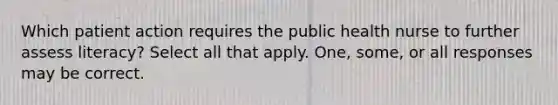 Which patient action requires the public health nurse to further assess literacy? Select all that apply. One, some, or all responses may be correct.