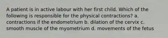 A patient is in active labour with her first child. Which of the following is responsible for the physical contractions? a. contractions if the endometrium b. dilation of the cervix c. smooth muscle of the myometrium d. movements of the fetus