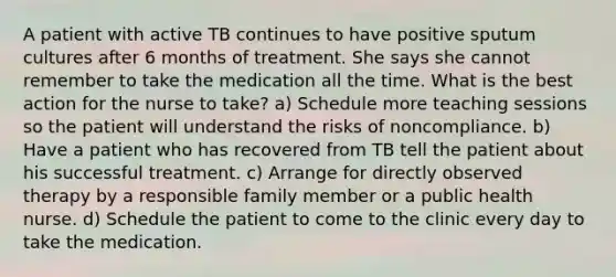 A patient with active TB continues to have positive sputum cultures after 6 months of treatment. She says she cannot remember to take the medication all the time. What is the best action for the nurse to take? a) Schedule more teaching sessions so the patient will understand the risks of noncompliance. b) Have a patient who has recovered from TB tell the patient about his successful treatment. c) Arrange for directly observed therapy by a responsible family member or a public health nurse. d) Schedule the patient to come to the clinic every day to take the medication.