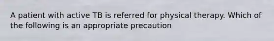 A patient with active TB is referred for physical therapy. Which of the following is an appropriate precaution