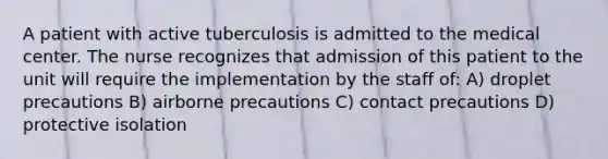 A patient with active tuberculosis is admitted to the medical center. The nurse recognizes that admission of this patient to the unit will require the implementation by the staff of: A) droplet precautions B) airborne precautions C) contact precautions D) protective isolation