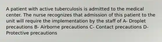 A patient with active tuberculosis is admitted to the medical center. The nurse recognizes that admission of this patient to the unit will require the implementation by the staff of A- Droplet precautions B- Airborne precautions C- Contact precautions D- Protective precautions