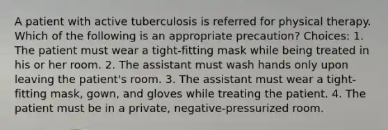 A patient with active tuberculosis is referred for physical therapy. Which of the following is an appropriate precaution? Choices: 1. The patient must wear a tight-fitting mask while being treated in his or her room. 2. The assistant must wash hands only upon leaving the patient's room. 3. The assistant must wear a tight-fitting mask, gown, and gloves while treating the patient. 4. The patient must be in a private, negative-pressurized room.