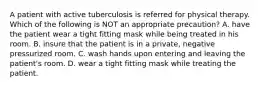 A patient with active tuberculosis is referred for physical therapy. Which of the following is NOT an appropriate precaution? A. have the patient wear a tight fitting mask while being treated in his room. B. insure that the patient is in a private, negative pressurized room. C. wash hands upon entering and leaving the patient's room. D. wear a tight fitting mask while treating the patient.