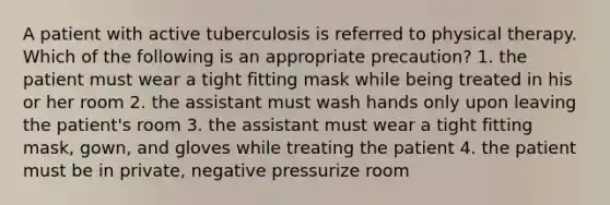 A patient with active tuberculosis is referred to physical therapy. Which of the following is an appropriate precaution? 1. the patient must wear a tight fitting mask while being treated in his or her room 2. the assistant must wash hands only upon leaving the patient's room 3. the assistant must wear a tight fitting mask, gown, and gloves while treating the patient 4. the patient must be in private, negative pressurize room