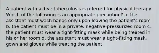 A patient with active tuberculosis is referred for physical therapy. Which of the following is an appropriate precaution? a. the assistant must wash hands only upon leaving the patient's room b. the patient must be in a private, negative-pressurized room c. the patient must wear a tight-fitting mask while being treated in his or her room d. the assistant must wear a tight-fitting mask, gown and gloves while treating the patient