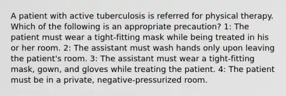 A patient with active tuberculosis is referred for physical therapy. Which of the following is an appropriate precaution? 1: The patient must wear a tight-fitting mask while being treated in his or her room. 2: The assistant must wash hands only upon leaving the patient's room. 3: The assistant must wear a tight-fitting mask, gown, and gloves while treating the patient. 4: The patient must be in a private, negative-pressurized room.