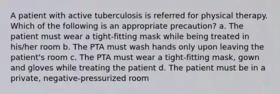 A patient with active tuberculosis is referred for physical therapy. Which of the following is an appropriate precaution? a. The patient must wear a tight-fitting mask while being treated in his/her room b. The PTA must wash hands only upon leaving the patient's room c. The PTA must wear a tight-fitting mask, gown and gloves while treating the patient d. The patient must be in a private, negative-pressurized room