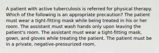 A patient with active tuberculosis is referred for physical therapy. Which of the following is an appropriate precaution? The patient must wear a tight-fitting mask while being treated in his or her room. The assistant must wash hands only upon leaving the patient's room. The assistant must wear a tight-fitting mask, gown, and gloves while treating the patient. The patient must be in a private, negative-pressurized room.