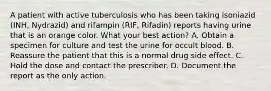 A patient with active tuberculosis who has been taking isoniazid (INH, Nydrazid) and rifampin (RIF, Rifadin) reports having urine that is an orange color. What your best action? A. Obtain a specimen for culture and test the urine for occult blood. B. Reassure the patient that this is a normal drug side effect. C. Hold the dose and contact the prescriber. D. Document the report as the only action.