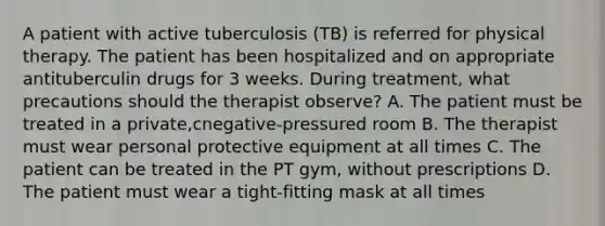 A patient with active tuberculosis (TB) is referred for physical therapy. The patient has been hospitalized and on appropriate antituberculin drugs for 3 weeks. During treatment, what precautions should the therapist observe? A. The patient must be treated in a private,cnegative-pressured room B. The therapist must wear personal protective equipment at all times C. The patient can be treated in the PT gym, without prescriptions D. The patient must wear a tight-fitting mask at all times