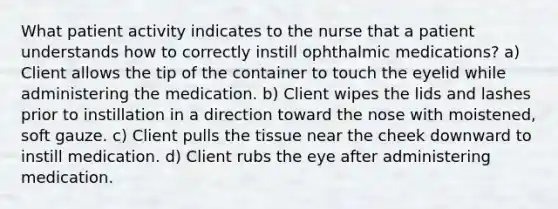 What patient activity indicates to the nurse that a patient understands how to correctly instill ophthalmic medications? a) Client allows the tip of the container to touch the eyelid while administering the medication. b) Client wipes the lids and lashes prior to instillation in a direction toward the nose with moistened, soft gauze. c) Client pulls the tissue near the cheek downward to instill medication. d) Client rubs the eye after administering medication.