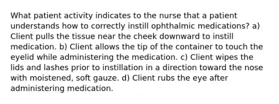 What patient activity indicates to the nurse that a patient understands how to correctly instill ophthalmic medications? a) Client pulls the tissue near the cheek downward to instill medication. b) Client allows the tip of the container to touch the eyelid while administering the medication. c) Client wipes the lids and lashes prior to instillation in a direction toward the nose with moistened, soft gauze. d) Client rubs the eye after administering medication.