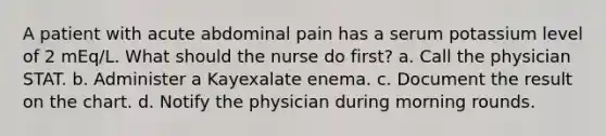 A patient with acute abdominal pain has a serum potassium level of 2 mEq/L. What should the nurse do first? a. Call the physician STAT. b. Administer a Kayexalate enema. c. Document the result on the chart. d. Notify the physician during morning rounds.