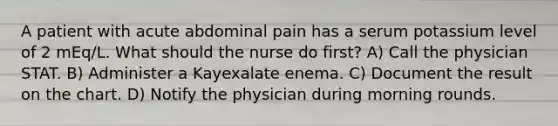 A patient with acute abdominal pain has a serum potassium level of 2 mEq/L. What should the nurse do first? A) Call the physician STAT. B) Administer a Kayexalate enema. C) Document the result on the chart. D) Notify the physician during morning rounds.