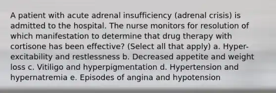 A patient with acute adrenal insufficiency (adrenal crisis) is admitted to the hospital. The nurse monitors for resolution of which manifestation to determine that drug therapy with cortisone has been effective? (Select all that apply) a. Hyper-excitability and restlessness b. Decreased appetite and weight loss c. Vitiligo and hyperpigmentation d. Hypertension and hypernatremia e. Episodes of angina and hypotension