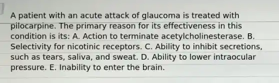 A patient with an acute attack of glaucoma is treated with pilocarpine. The primary reason for its effectiveness in this condition is its: A. Action to terminate acetylcholinesterase. B. Selectivity for nicotinic receptors. C. Ability to inhibit secretions, such as tears, saliva, and sweat. D. Ability to lower intraocular pressure. E. Inability to enter the brain.