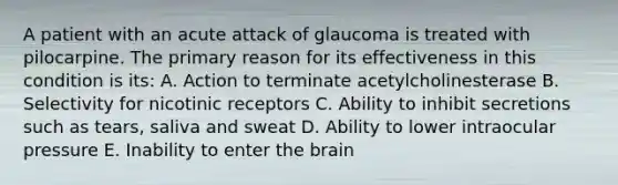 A patient with an acute attack of glaucoma is treated with pilocarpine. The primary reason for its effectiveness in this condition is its: A. Action to terminate acetylcholinesterase B. Selectivity for nicotinic receptors C. Ability to inhibit secretions such as tears, saliva and sweat D. Ability to lower intraocular pressure E. Inability to enter the brain