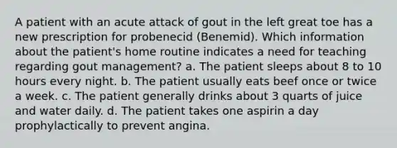 A patient with an acute attack of gout in the left great toe has a new prescription for probenecid (Benemid). Which information about the patient's home routine indicates a need for teaching regarding gout management? a. The patient sleeps about 8 to 10 hours every night. b. The patient usually eats beef once or twice a week. c. The patient generally drinks about 3 quarts of juice and water daily. d. The patient takes one aspirin a day prophylactically to prevent angina.