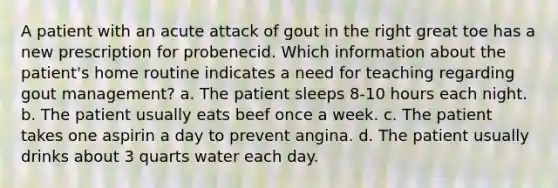 A patient with an acute attack of gout in the right great toe has a new prescription for probenecid. Which information about the patient's home routine indicates a need for teaching regarding gout management? a. The patient sleeps 8-10 hours each night. b. The patient usually eats beef once a week. c. The patient takes one aspirin a day to prevent angina. d. The patient usually drinks about 3 quarts water each day.