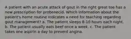 A patient with an acute attack of gout in the right great toe has a new prescription for probenecid. Which information about the patient's home routine indicates a need for teaching regarding gout management? a. The patient sleeps 8-10 hours each night. b. The patient usually eats beef once a week. c. The patient takes one aspirin a day to prevent angina.