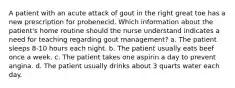 A patient with an acute attack of gout in the right great toe has a new prescription for probenecid. Which information about the patient's home routine should the nurse understand indicates a need for teaching regarding gout management? a. The patient sleeps 8-10 hours each night. b. The patient usually eats beef once a week. c. The patient takes one aspirin a day to prevent angina. d. The patient usually drinks about 3 quarts water each day.