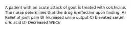 A patient with an acute attack of gout is treated with colchicine. The nurse determines that the drug is effective upon finding: A) Relief of joint pain B) Increased urine output C) Elevated serum uric acid D) Decreased WBCs